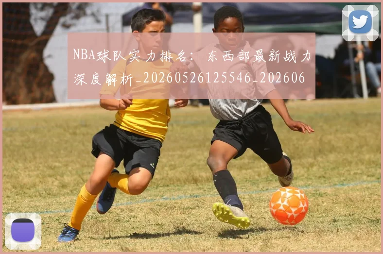 NBA球队实力排名:东西部最新战力深度解析_20260526125546_20260607160218