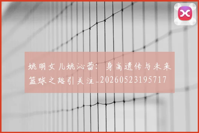 姚明女儿姚沁蕾：身高遗传与未来篮球之路引关注_20260523195717
