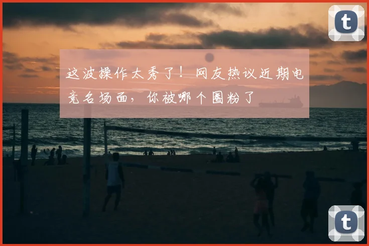 这波操作太秀了!网友热议近期电竞名场面,你被哪个圈粉了