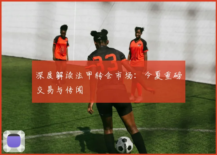 深度解读法甲转会市场：今夏重磅交易与传闻