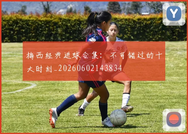 梅西经典进球合集：不可错过的十大时刻_20260602143834