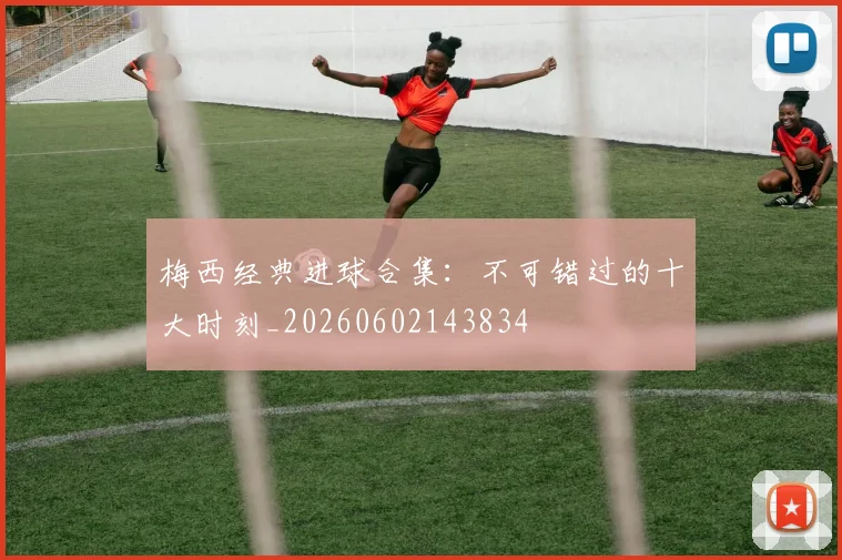 梅西经典进球合集：不可错过的十大时刻_20260602143834