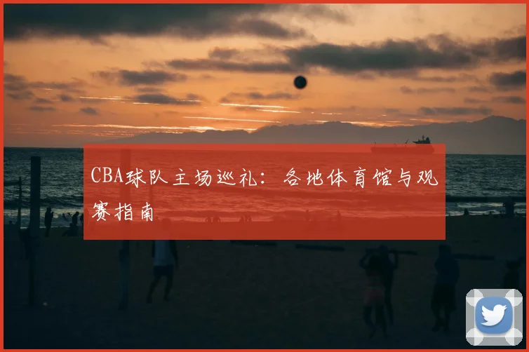 CBA球队主场巡礼：各地体育馆与观赛指南