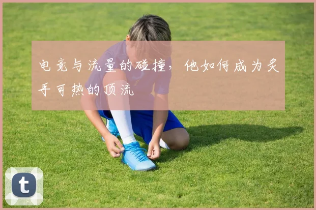 电竞与流量的碰撞,他如何成为炙手可热的顶流