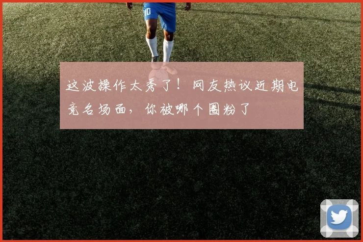 这波操作太秀了!网友热议近期电竞名场面,你被哪个圈粉了